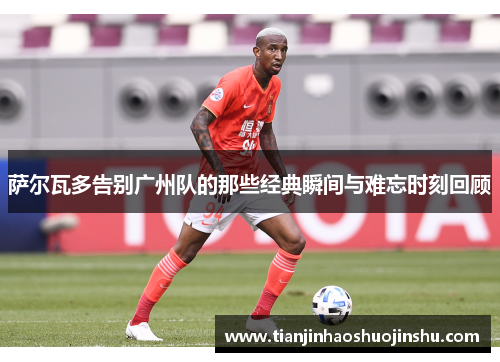 萨尔瓦多告别广州队的那些经典瞬间与难忘时刻回顾